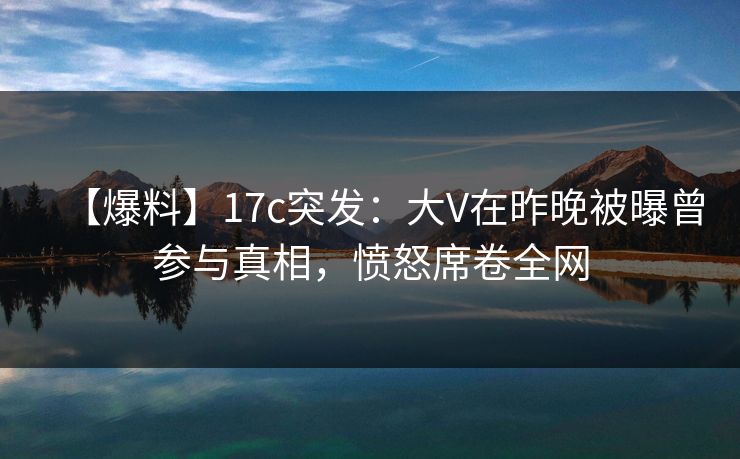 【爆料】17c突发：大V在昨晚被曝曾参与真相，愤怒席卷全网