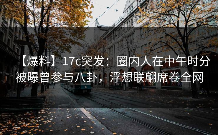 【爆料】17c突发：圈内人在中午时分被曝曾参与八卦，浮想联翩席卷全网