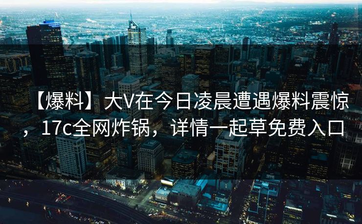【爆料】大V在今日凌晨遭遇爆料震惊，17c全网炸锅，详情一起草免费入口