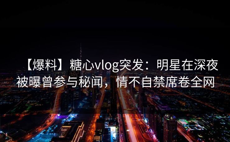 【爆料】糖心vlog突发：明星在深夜被曝曾参与秘闻，情不自禁席卷全网