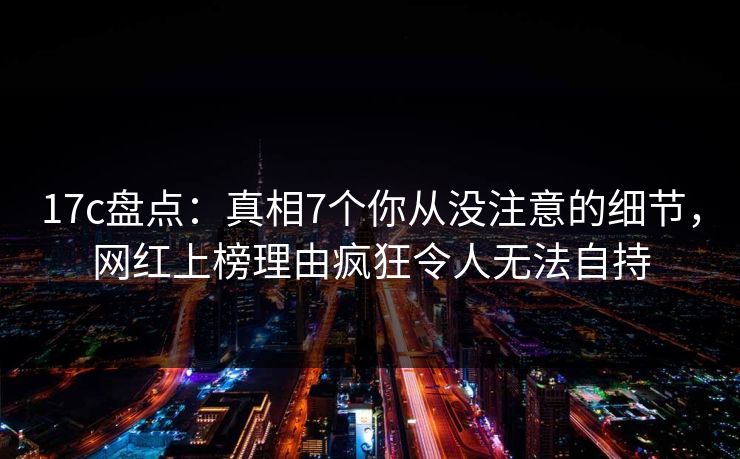 17c盘点：真相7个你从没注意的细节，网红上榜理由疯狂令人无法自持