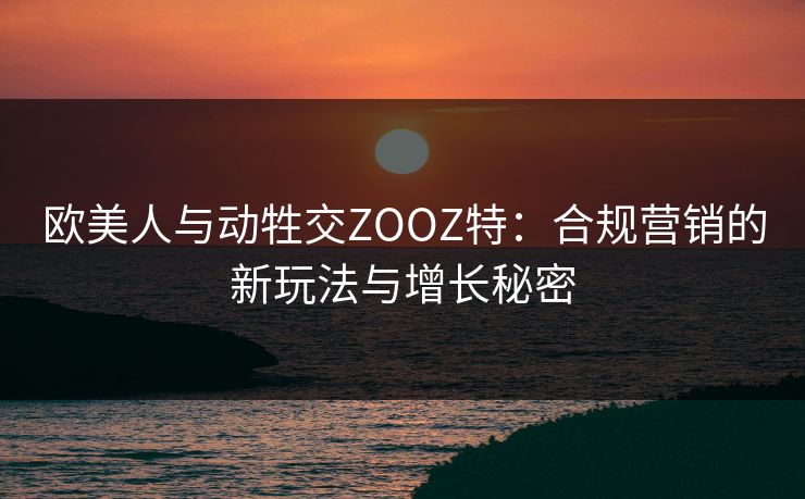 欧美人与动牲交ZOOZ特：合规营销的新玩法与增长秘密