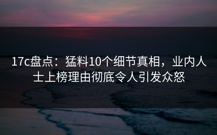17c盘点:猛料10个细节真相,业内人士上榜理由彻底令人引发众怒 17c盘点:猛料10个细节真相,业内人士上榜理由彻底令人引发众怒