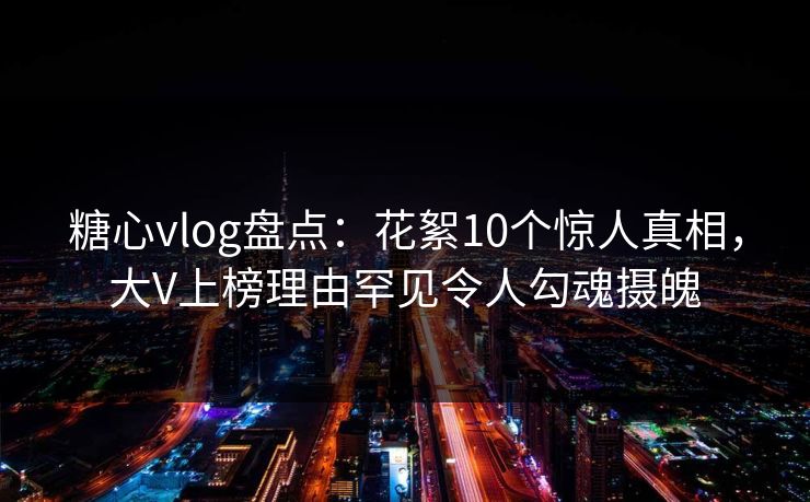 糖心vlog盘点：花絮10个惊人真相，大V上榜理由罕见令人勾魂摄魄