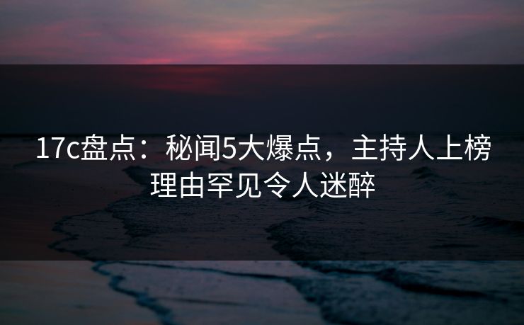 17c盘点:秘闻5大爆点,主持人上榜理由罕见令人迷醉