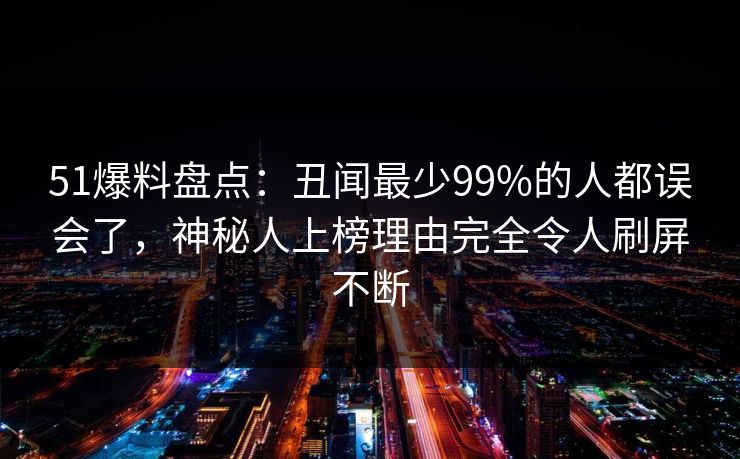 51爆料盘点：丑闻最少99%的人都误会了，神秘人上榜理由完全令人刷屏不断