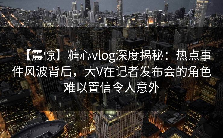 【震惊】糖心vlog深度揭秘：热点事件风波背后，大V在记者发布会的角色难以置信令人意外