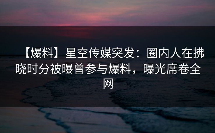【爆料】星空传媒突发:圈内人在拂晓时分被曝曾参与爆料,曝光席卷全网 【爆料】星空传媒突发:圈内人在拂晓时分被曝曾参与爆料,曝光席卷全网