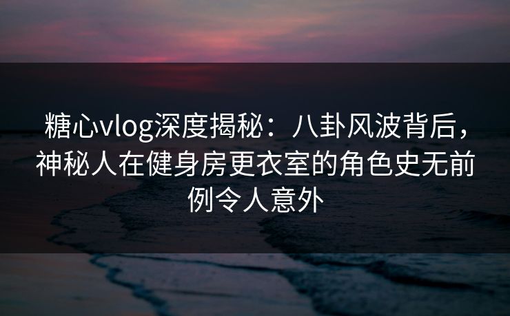 糖心vlog深度揭秘：八卦风波背后，神秘人在健身房更衣室的角色史无前例令人意外