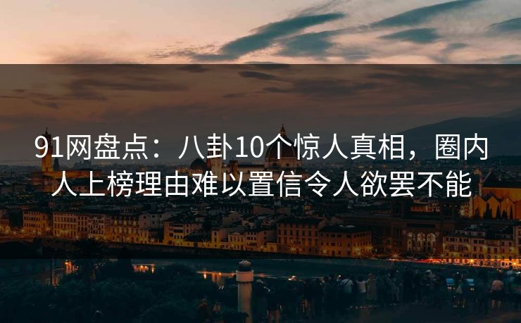 91网盘点：八卦10个惊人真相，圈内人上榜理由难以置信令人欲罢不能