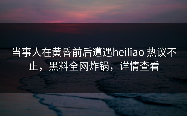 当事人在黄昏前后遭遇heiliao 热议不止，黑料全网炸锅，详情查看