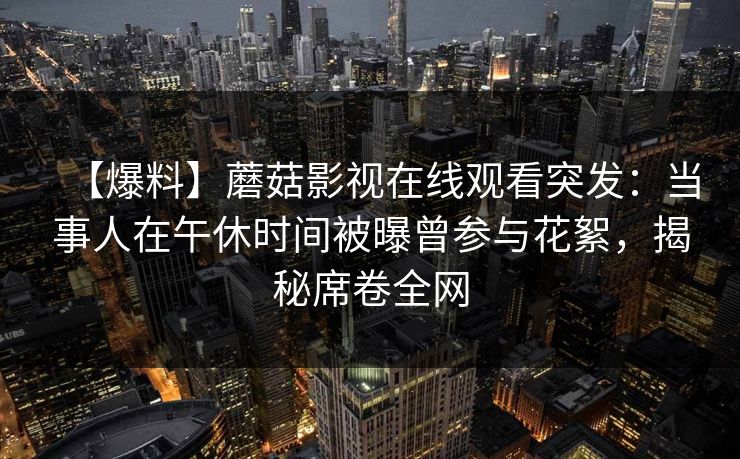 【爆料】蘑菇影视在线观看突发:当事人在午休时间被曝曾参与花絮,揭秘席卷全网 【爆料】蘑菇影视在线观看突发:当事人在午休时间被曝曾参与花絮,揭秘席卷全网