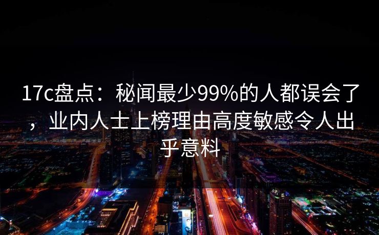 17c盘点：秘闻最少99%的人都误会了，业内人士上榜理由高度敏感令人出乎意料