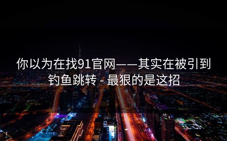 你以为在找91官网——其实在被引到钓鱼跳转 - 最狠的是这招