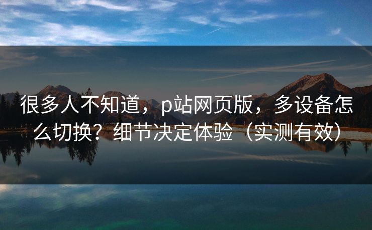 很多人不知道，p站网页版，多设备怎么切换？细节决定体验（实测有效）
