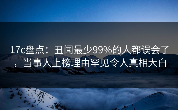 17c盘点：丑闻最少99%的人都误会了，当事人上榜理由罕见令人真相大白