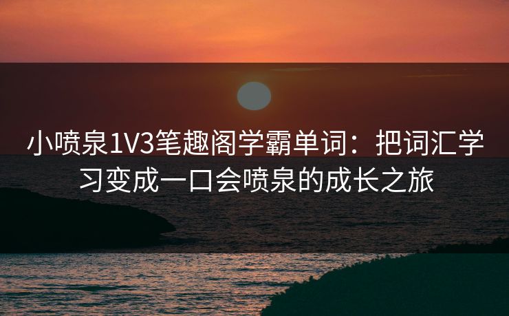 小喷泉1V3笔趣阁学霸单词:把词汇学习变成一口会喷泉的成长之旅 小喷泉1V3笔趣阁学霸单词:把词汇学习变成一口会喷泉的成长之旅