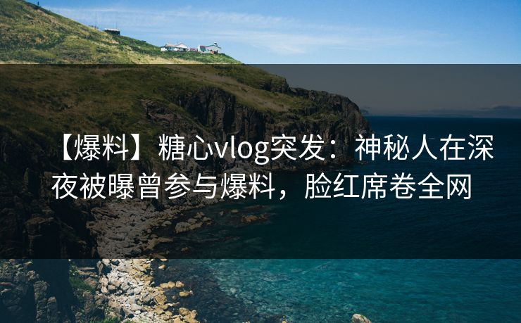 【爆料】糖心vlog突发：神秘人在深夜被曝曾参与爆料，脸红席卷全网