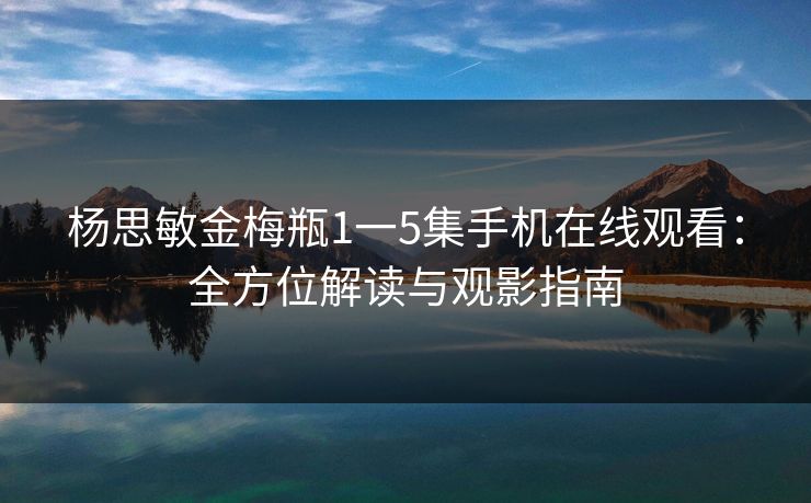 杨思敏金梅瓶1一5集手机在线观看:全方位解读与观影指南 杨思敏金梅瓶1一5集手机在线观看:全方位解读与观影指南