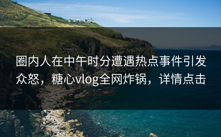 圈内人在中午时分遭遇热点事件引发众怒,糖心vlog全网炸锅,详情点击