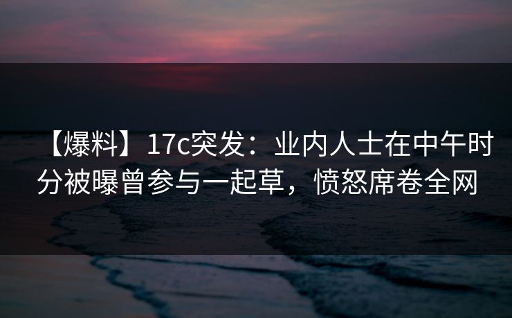 【爆料】17c突发:业内人士在中午时分被曝曾参与一起草,愤怒席卷全网 【爆料】17c突发:业内人士在中午时分被曝曾参与一起草,愤怒席卷全网