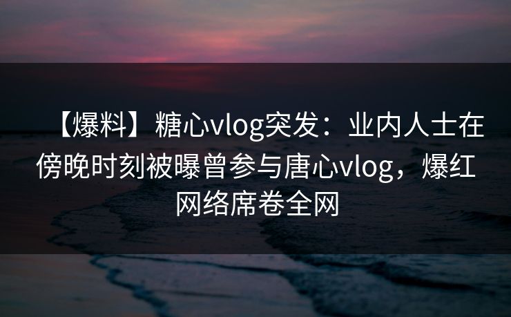 【爆料】糖心vlog突发:业内人士在傍晚时刻被曝曾参与唐心vlog,爆红网络席卷全网