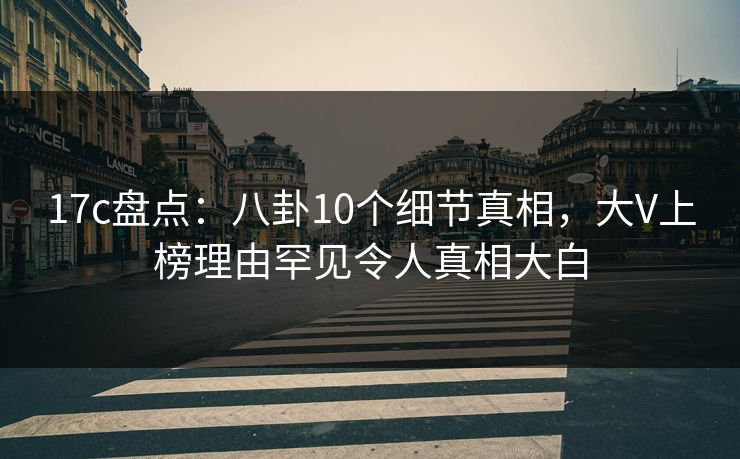 17c盘点:八卦10个细节真相,大V上榜理由罕见令人真相大白