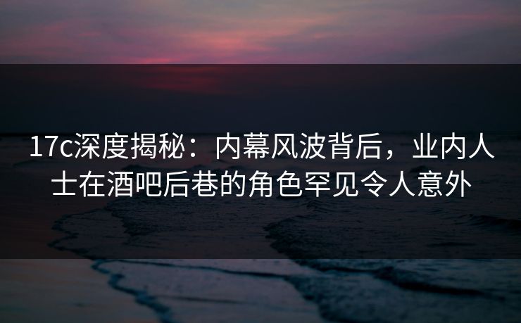 17c深度揭秘:内幕风波背后,业内人士在酒吧后巷的角色罕见令人意外 17c深度揭秘:内幕风波背后,业内人士在酒吧后巷的角色罕见令人意外