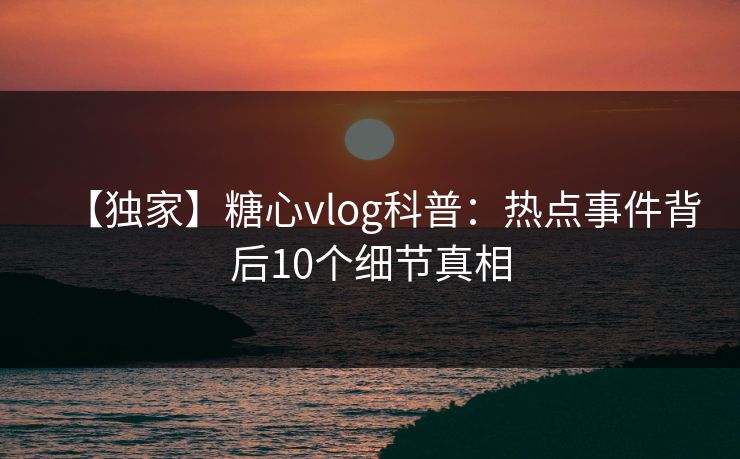 【独家】糖心vlog科普:热点事件背后10个细节真相 【独家】糖心vlog科普:热点事件背后10个细节真相