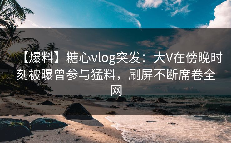 【爆料】糖心vlog突发：大V在傍晚时刻被曝曾参与猛料，刷屏不断席卷全网