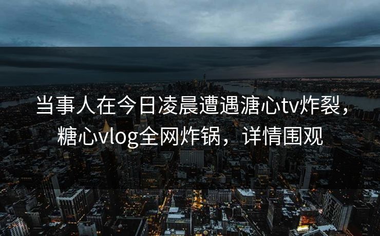 当事人在今日凌晨遭遇溏心tv炸裂，糖心vlog全网炸锅，详情围观
