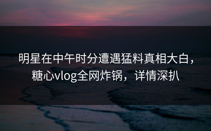 明星在中午时分遭遇猛料真相大白,糖心vlog全网炸锅,详情深扒 明星在中午时分遭遇猛料真相大白,糖心vlog全网炸锅,详情深扒
