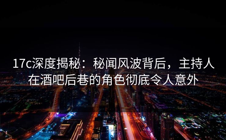 17c深度揭秘：秘闻风波背后，主持人在酒吧后巷的角色彻底令人意外