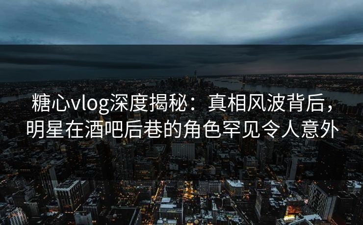 糖心vlog深度揭秘：真相风波背后，明星在酒吧后巷的角色罕见令人意外