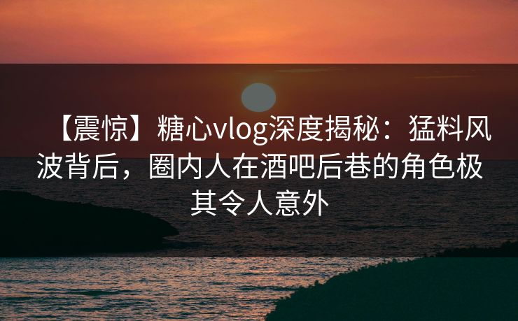 【震惊】糖心vlog深度揭秘：猛料风波背后，圈内人在酒吧后巷的角色极其令人意外