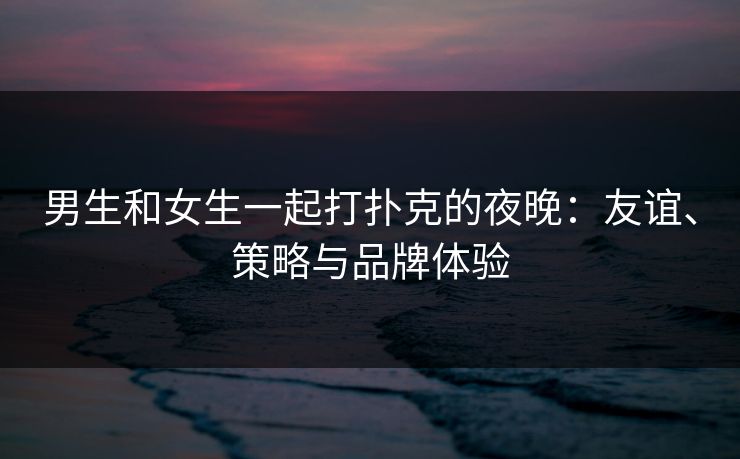 男生和女生一起打扑克的夜晚：友谊、策略与品牌体验