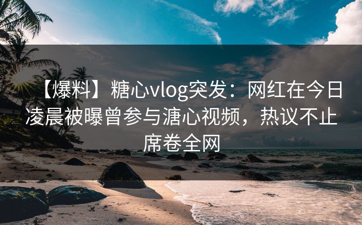 【爆料】糖心vlog突发：网红在今日凌晨被曝曾参与溏心视频，热议不止席卷全网