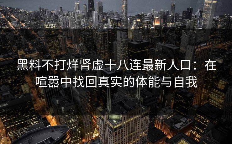 黑料不打烊肾虚十八连最新人口:在喧嚣中找回真实的体能与自我 黑料不打烊肾虚十八连最新人口:在喧嚣中找回真实的体能与自我