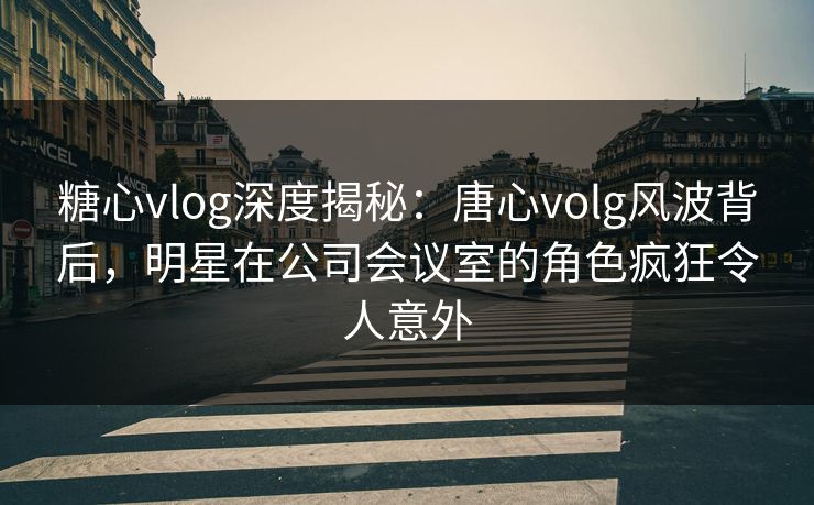 糖心vlog深度揭秘：唐心volg风波背后，明星在公司会议室的角色疯狂令人意外