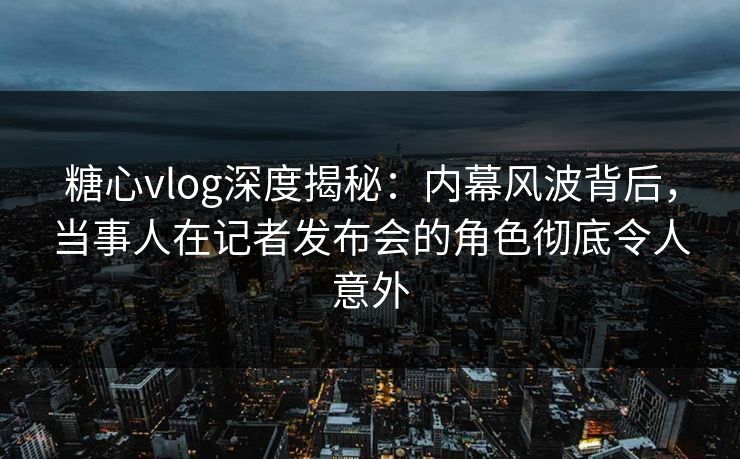 糖心vlog深度揭秘：内幕风波背后，当事人在记者发布会的角色彻底令人意外