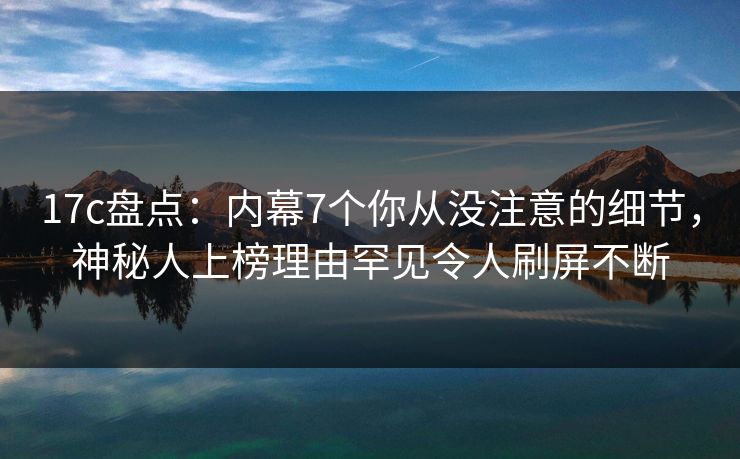 17c盘点：内幕7个你从没注意的细节，神秘人上榜理由罕见令人刷屏不断