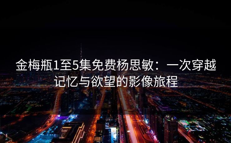 金梅瓶1至5集免费杨思敏：一次穿越记忆与欲望的影像旅程