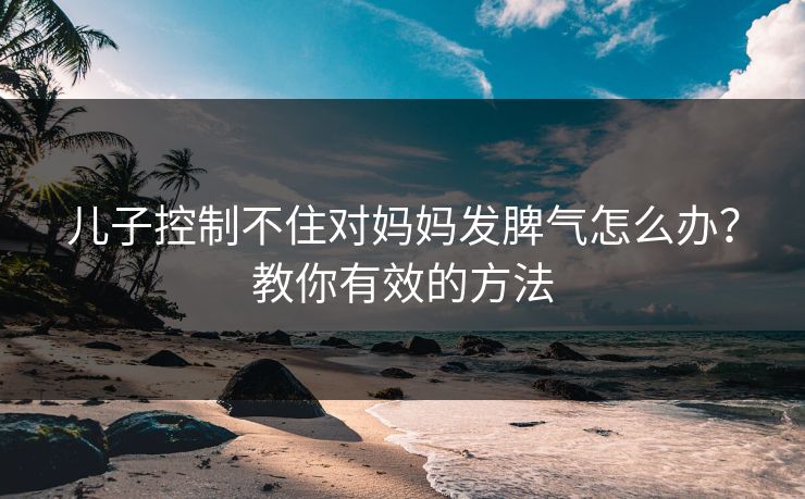儿子控制不住对妈妈发脾气怎么办?教你有效的方法 儿子控制不住对妈妈发脾气怎么办?教你有效的方法