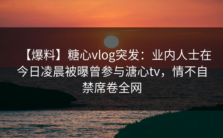 【爆料】糖心vlog突发：业内人士在今日凌晨被曝曾参与溏心tv，情不自禁席卷全网
