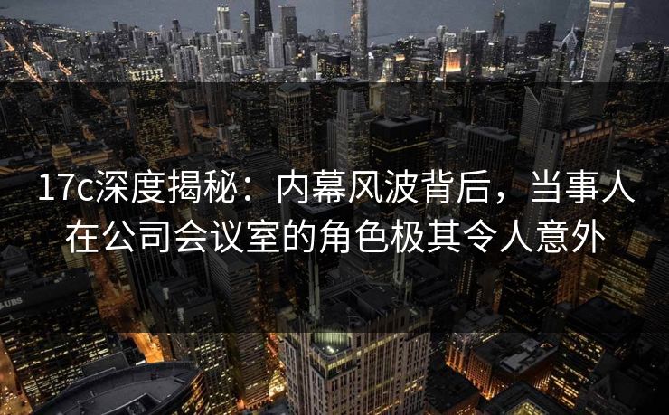 17c深度揭秘：内幕风波背后，当事人在公司会议室的角色极其令人意外