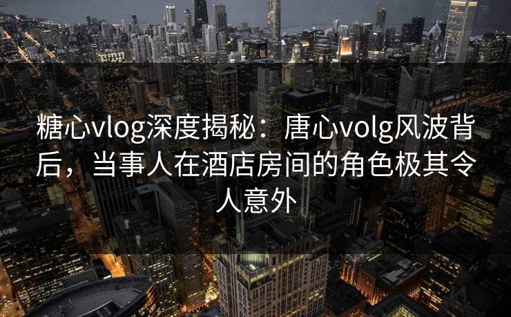 糖心vlog深度揭秘:唐心volg风波背后,当事人在酒店房间的角色极其令人意外 糖心vlog深度揭秘:唐心volg风波背后,当事人在酒店房间的角色极其令人意外