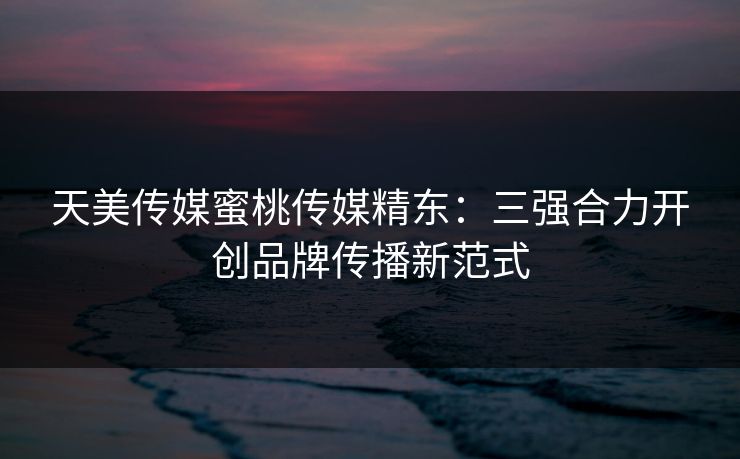 天美传媒蜜桃传媒精东：三强合力开创品牌传播新范式