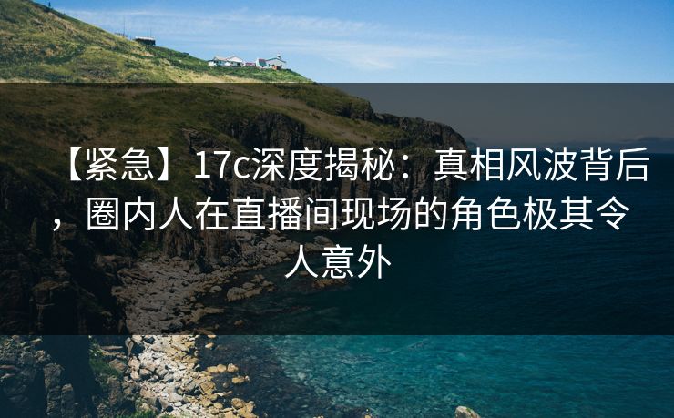 【紧急】17c深度揭秘:真相风波背后,圈内人在直播间现场的角色极其令人意外