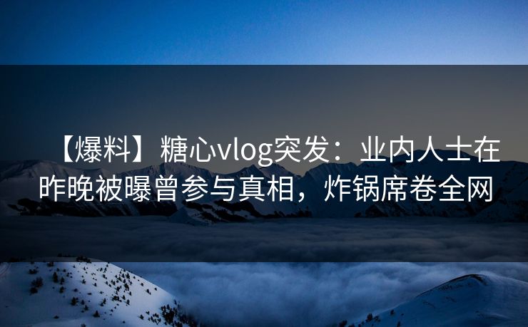 【爆料】糖心vlog突发：业内人士在昨晚被曝曾参与真相，炸锅席卷全网