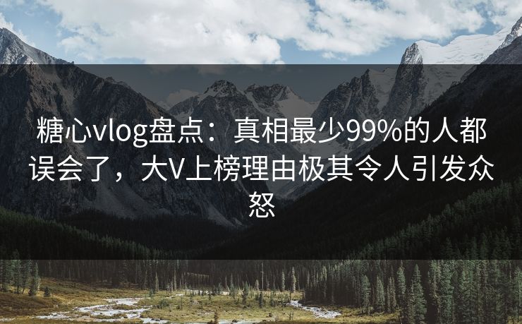 糖心vlog盘点：真相最少99%的人都误会了，大V上榜理由极其令人引发众怒
